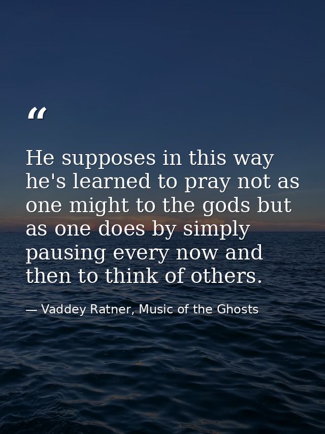 He supposes in this way he's learned to pray not as one might to the gods but as one does by simply pausing every now an — Vaddey Ratner, Music of the Ghosts