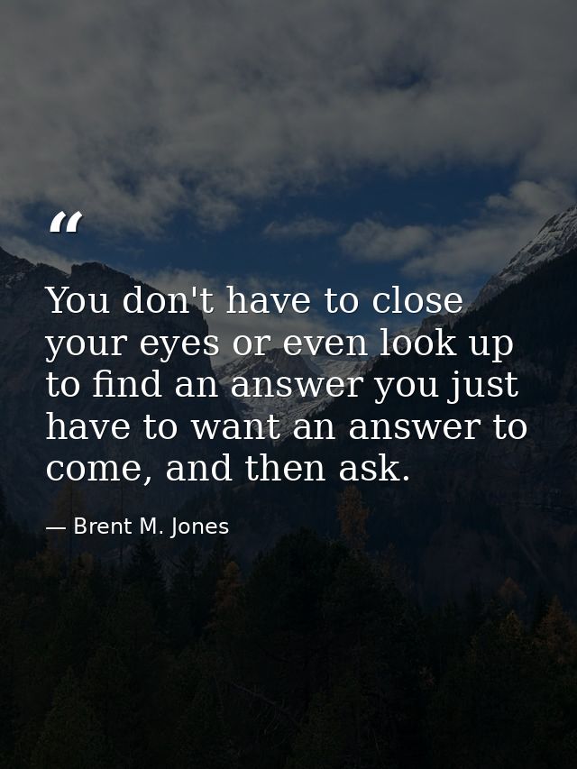 You don't have to close your eyes or even look up to find an answer you just have to want an answer to come, and then as — Brent M. Jones