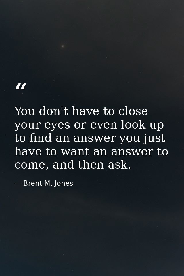 You don't have to close your eyes or even look up to find an answer you just have to want an answer to come, and then as — Brent M. Jones