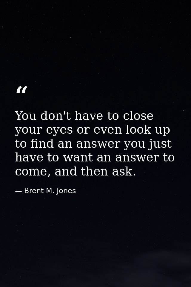 You don't have to close your eyes or even look up to find an answer you just have to want an answer to come, and then as — Brent M. Jones