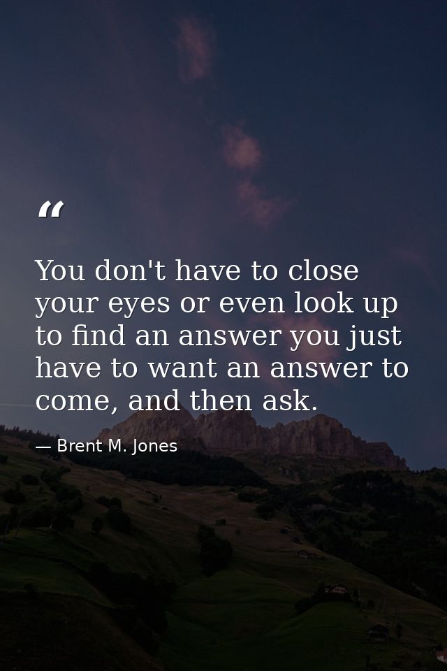 You don't have to close your eyes or even look up to find an answer you just have to want an answer to come, and then as — Brent M. Jones