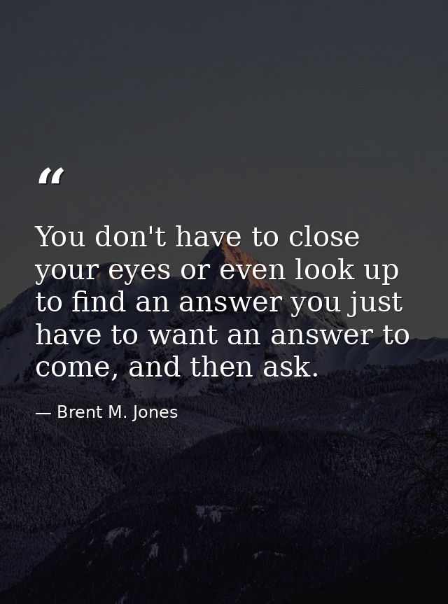 You don't have to close your eyes or even look up to find an answer you just have to want an answer to come, and then as — Brent M. Jones