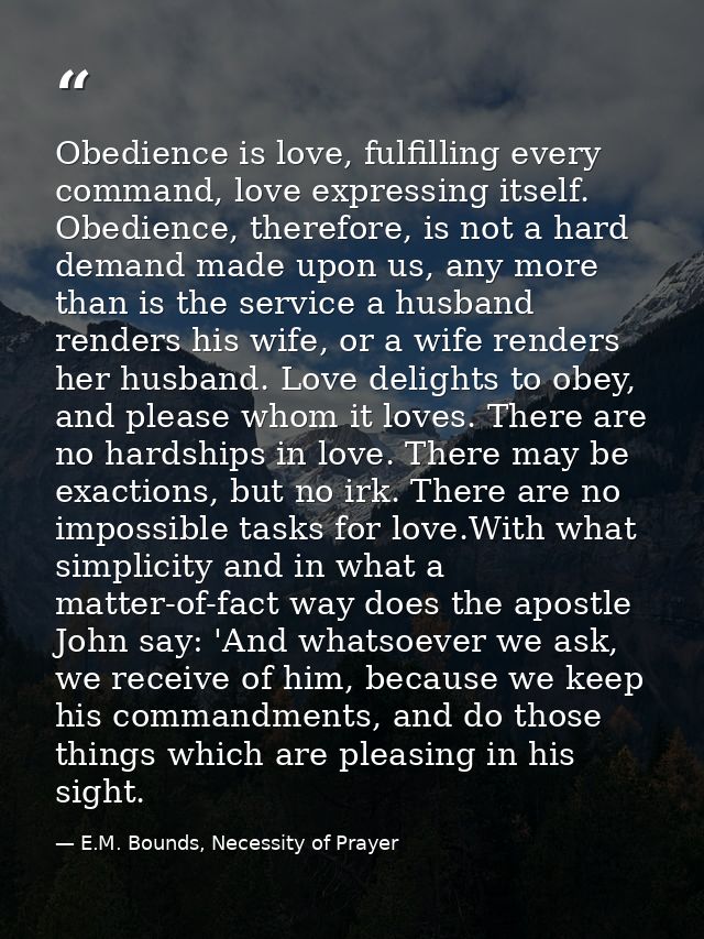 Obedience is love, fulfilling every command, love expressing itself. Obedience, therefore, is not a hard demand made upo — E.M. Bounds, Necessity of Prayer