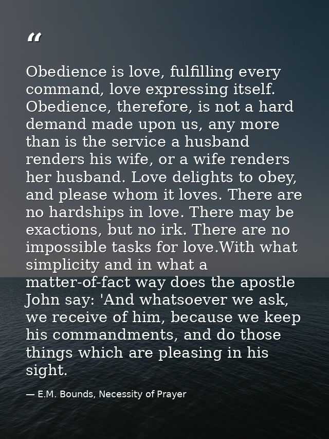 Obedience is love, fulfilling every command, love expressing itself. Obedience, therefore, is not a hard demand made upo — E.M. Bounds, Necessity of Prayer