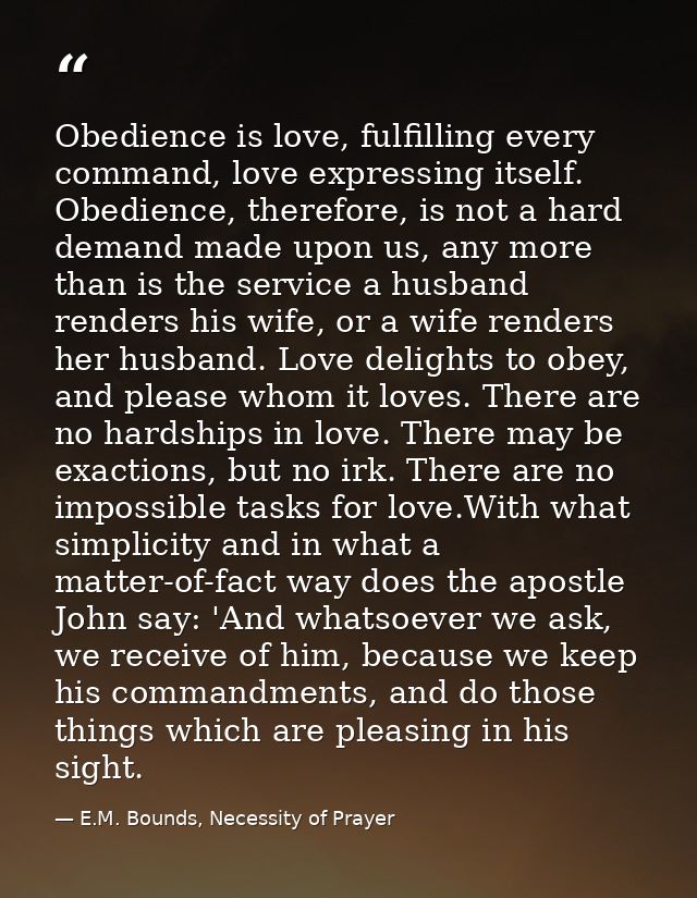 Obedience is love, fulfilling every command, love expressing itself. Obedience, therefore, is not a hard demand made upo — E.M. Bounds, Necessity of Prayer