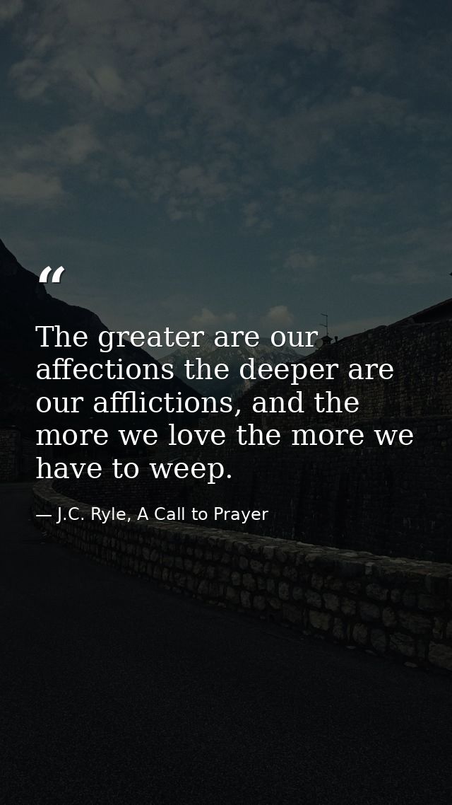 The greater are our affections the deeper are our afflictions, and the more we love the more we have to weep. — J.C. Ryle, A Call to Prayer