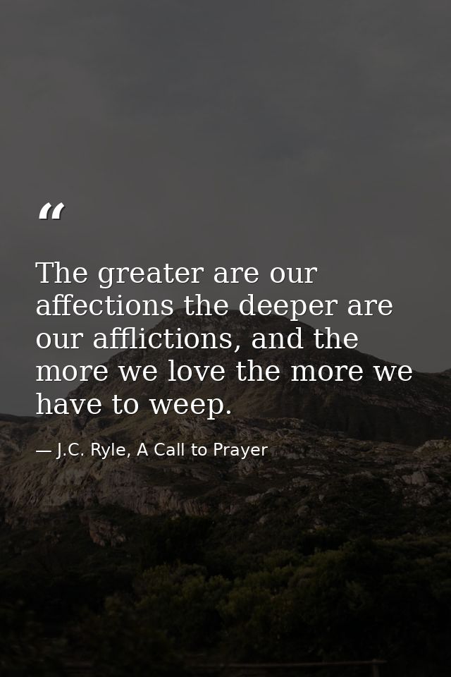 The greater are our affections the deeper are our afflictions, and the more we love the more we have to weep. — J.C. Ryle, A Call to Prayer