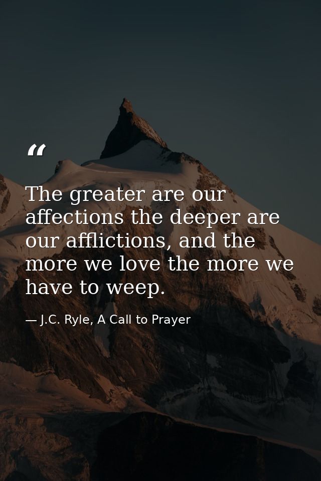 The greater are our affections the deeper are our afflictions, and the more we love the more we have to weep. — J.C. Ryle, A Call to Prayer
