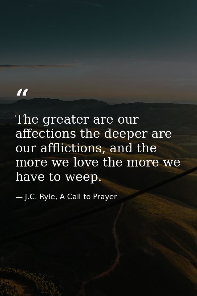 The greater are our affections the deeper are our afflictions, and the more we love the more we have to weep. — J.C. Ryle, A Call to Prayer