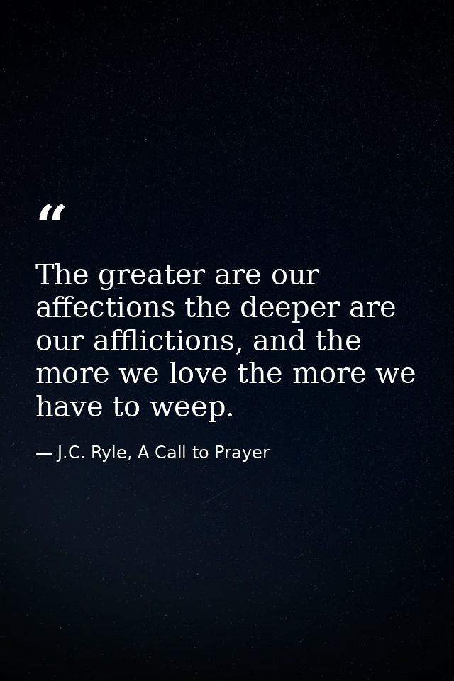 The greater are our affections the deeper are our afflictions, and the more we love the more we have to weep. — J.C. Ryle, A Call to Prayer