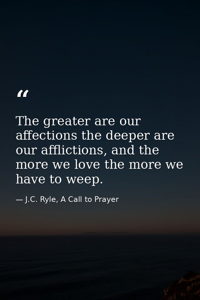 The greater are our affections the deeper are our afflictions, and the more we love the more we have to weep. — J.C. Ryle, A Call to Prayer