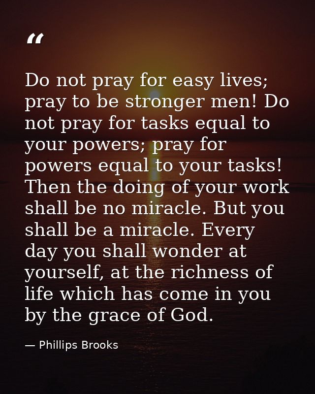 Do not pray for easy lives; pray to be stronger men! Do not pray for tasks equal to your powers; pray for powers equal t — Phillips Brooks