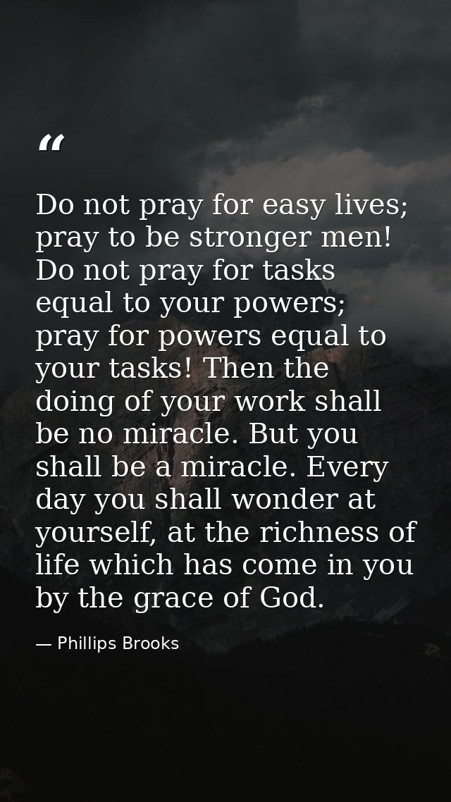 Do not pray for easy lives; pray to be stronger men! Do not pray for tasks equal to your powers; pray for powers equal t — Phillips Brooks