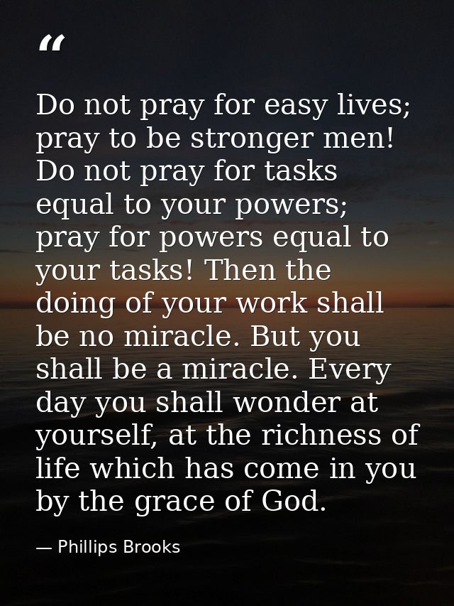 Do not pray for easy lives; pray to be stronger men! Do not pray for tasks equal to your powers; pray for powers equal t — Phillips Brooks