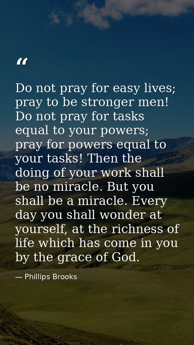 Do not pray for easy lives; pray to be stronger men! Do not pray for tasks equal to your powers; pray for powers equal t — Phillips Brooks