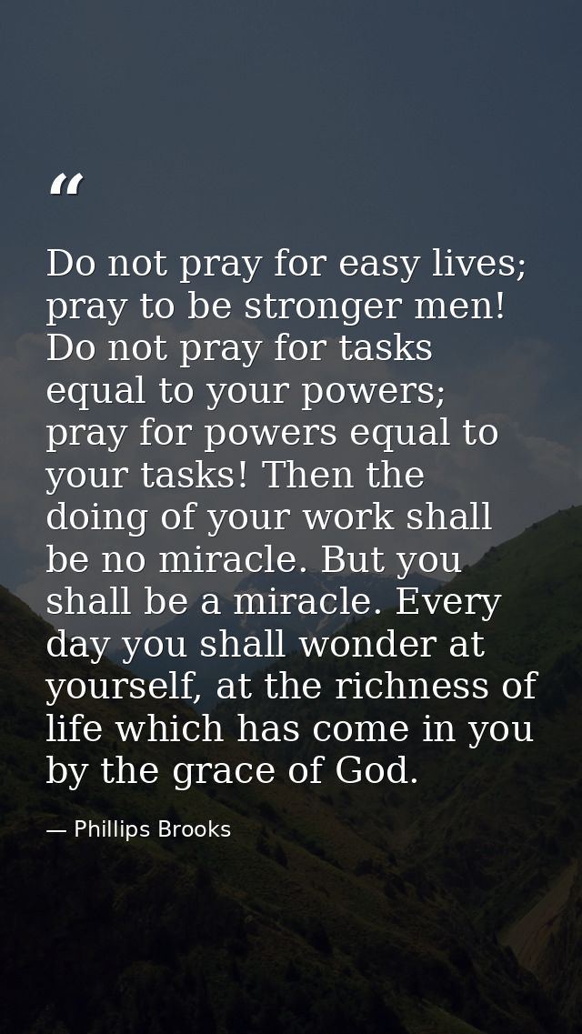Do not pray for easy lives; pray to be stronger men! Do not pray for tasks equal to your powers; pray for powers equal t — Phillips Brooks
