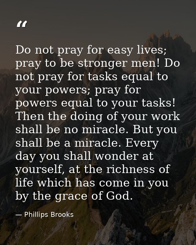 Do not pray for easy lives; pray to be stronger men! Do not pray for tasks equal to your powers; pray for powers equal t — Phillips Brooks
