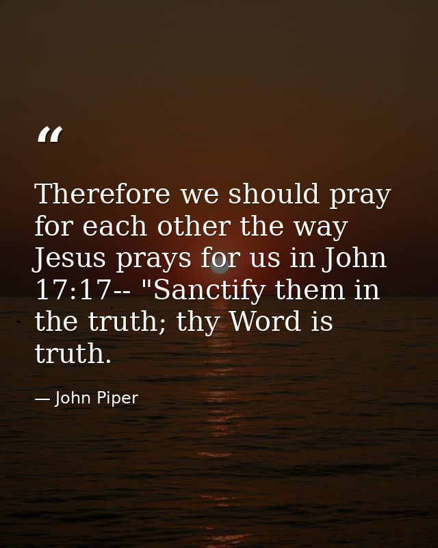 Therefore we should pray for each other the way Jesus prays for us in John 17:17-- "Sanctify them in the truth; thy Word — John Piper