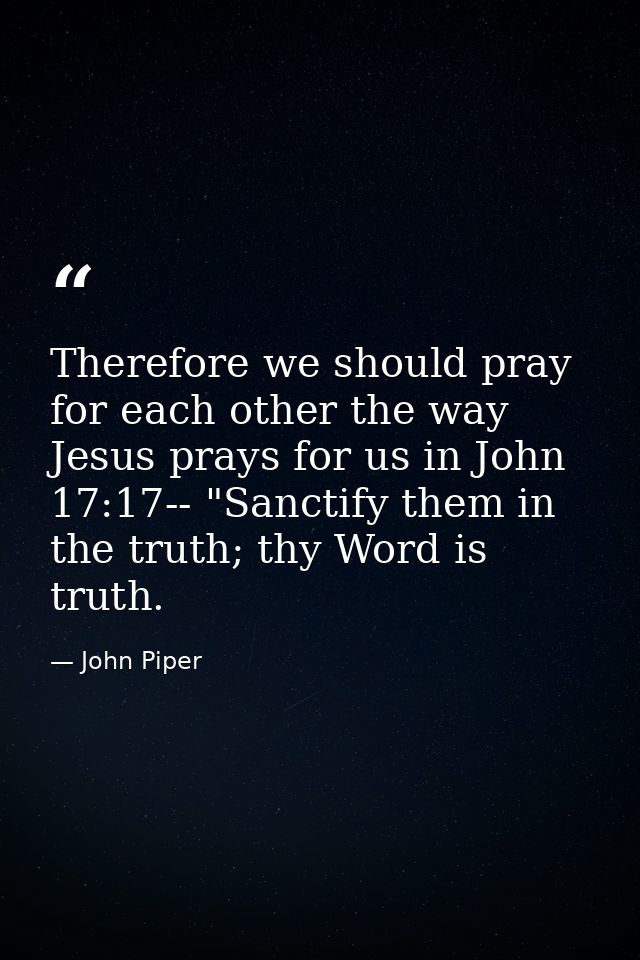 Therefore we should pray for each other the way Jesus prays for us in John 17:17-- "Sanctify them in the truth; thy Word — John Piper