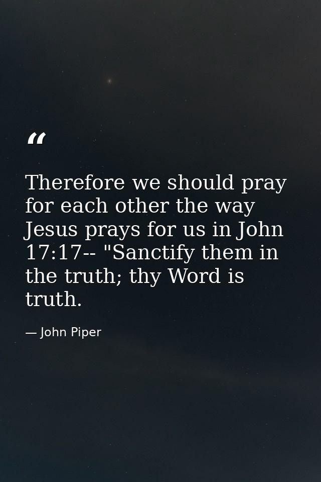 Therefore we should pray for each other the way Jesus prays for us in John 17:17-- "Sanctify them in the truth; thy Word — John Piper