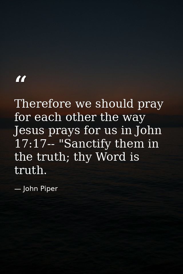Therefore we should pray for each other the way Jesus prays for us in John 17:17-- "Sanctify them in the truth; thy Word — John Piper