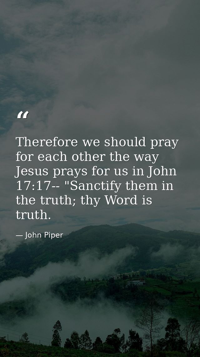 Therefore we should pray for each other the way Jesus prays for us in John 17:17-- "Sanctify them in the truth; thy Word — John Piper