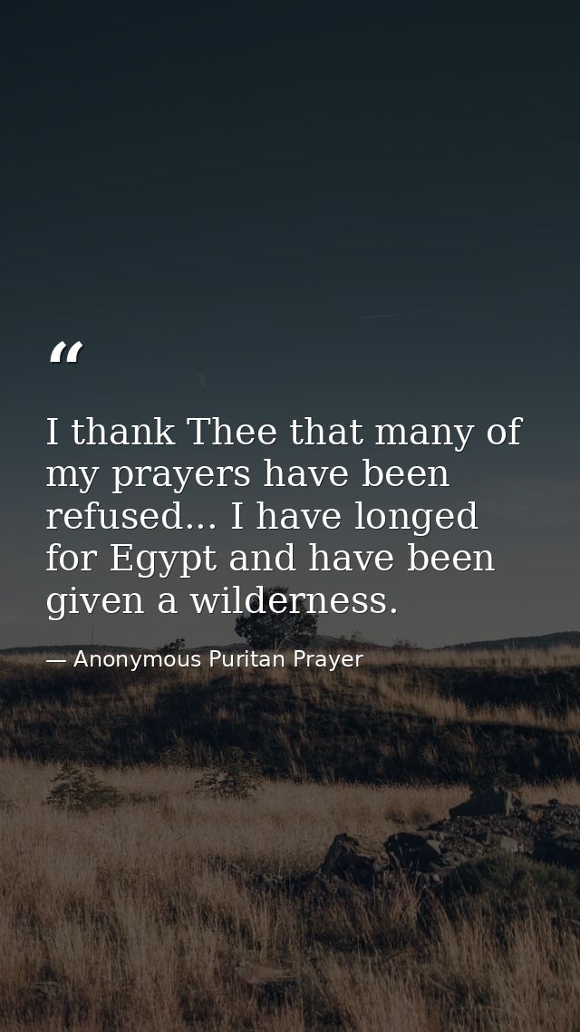 I thank Thee that many of my prayers have been refused... I have longed for Egypt and have been given a wilderness. — Anonymous Puritan Prayer