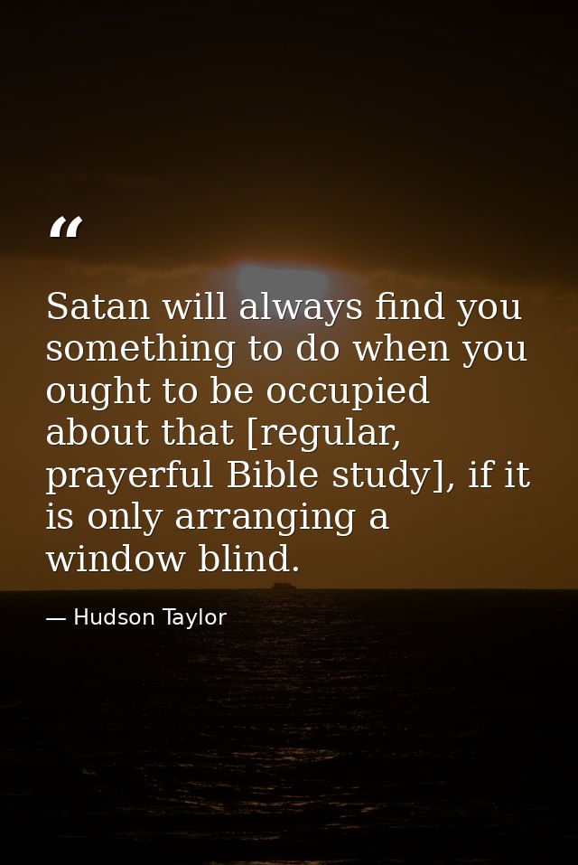 Satan will always find you something to do when you ought to be occupied about that [regular, prayerful Bible study], if — Hudson Taylor