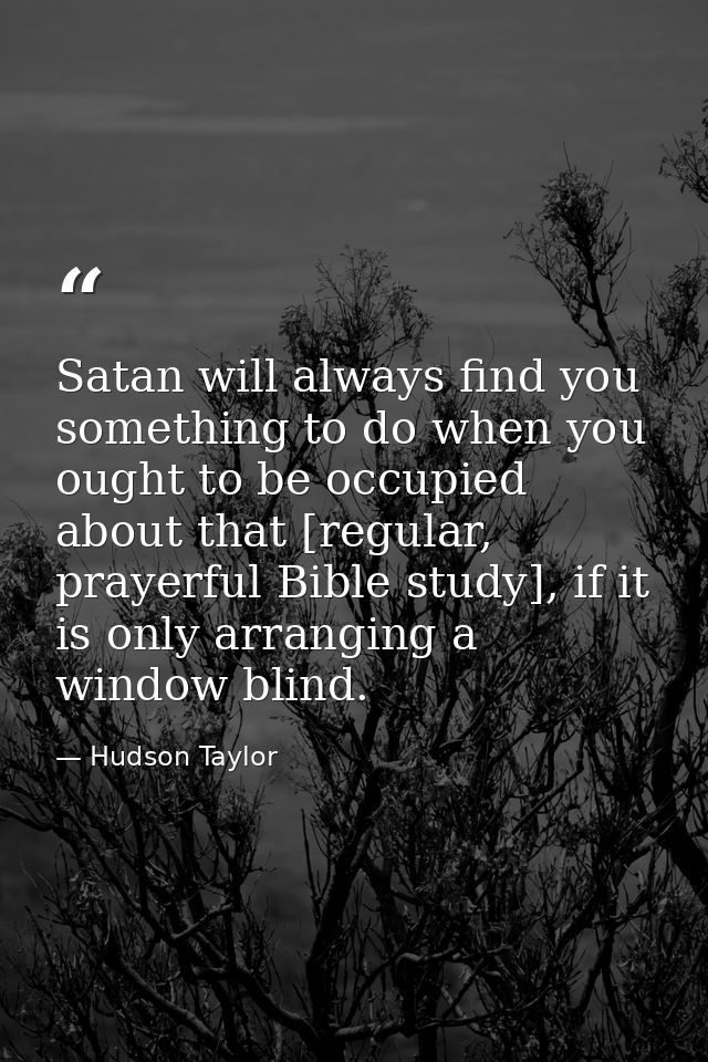 Satan will always find you something to do when you ought to be occupied about that [regular, prayerful Bible study], if — Hudson Taylor