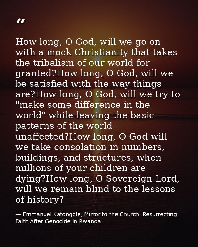 How long, O God, will we go on with a mock Christianity that takes the tribalism of our world for granted?How long, O Go — Emmanuel Katongole, Mirror to the Church: Resurrecting Faith After Genocide in Rwanda