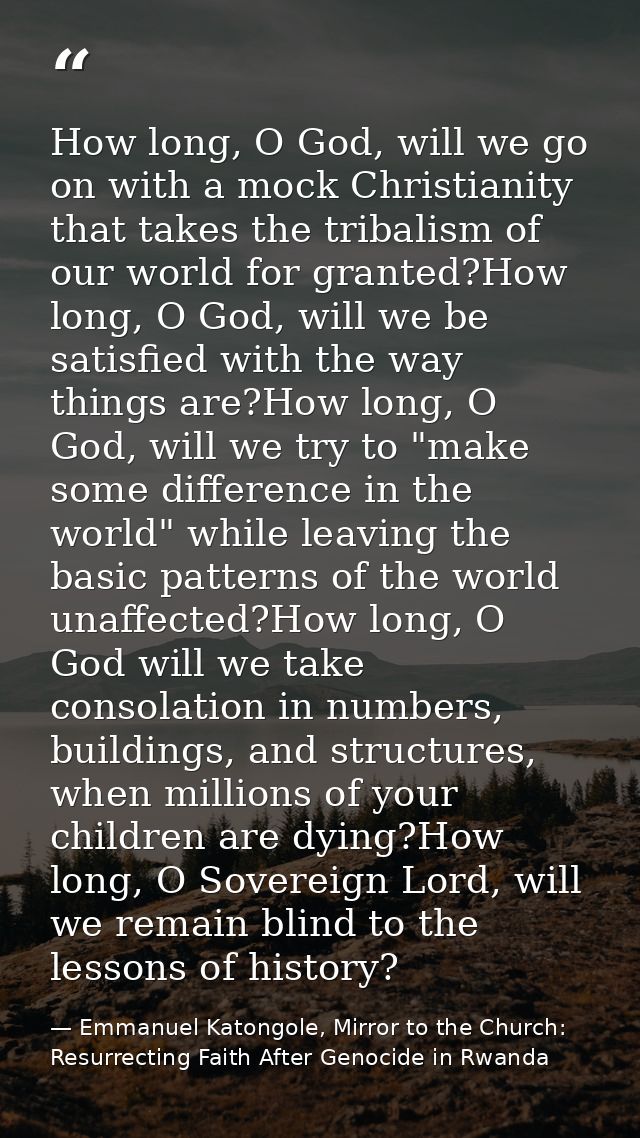 How long, O God, will we go on with a mock Christianity that takes the tribalism of our world for granted?How long, O Go — Emmanuel Katongole, Mirror to the Church: Resurrecting Faith After Genocide in Rwanda