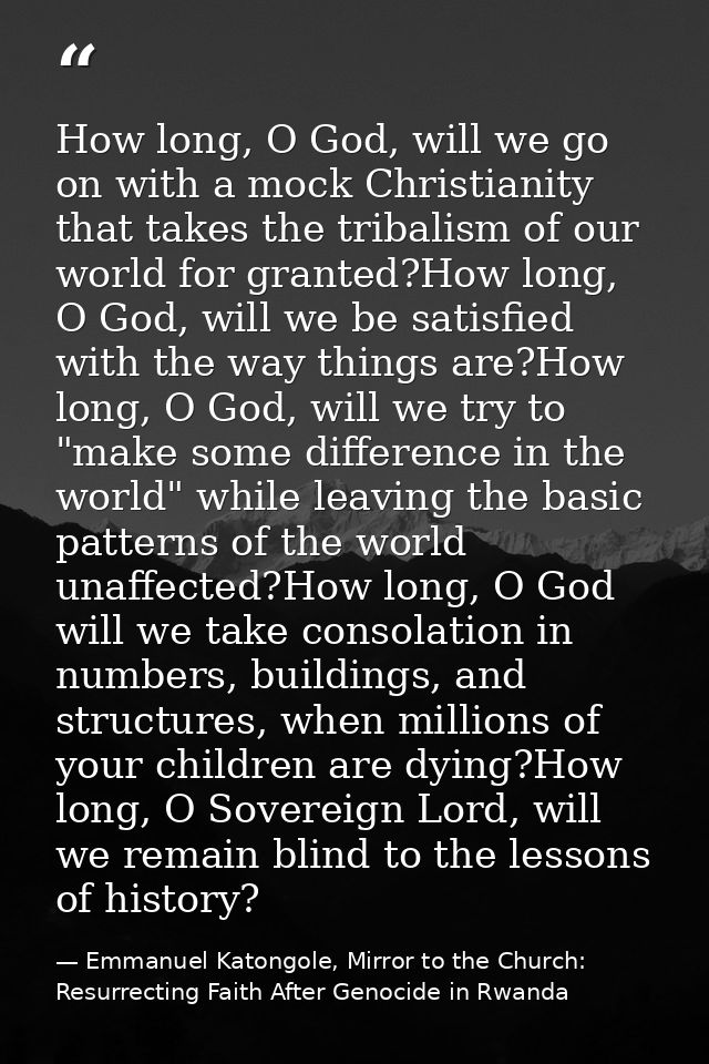 How long, O God, will we go on with a mock Christianity that takes the tribalism of our world for granted?How long, O Go — Emmanuel Katongole, Mirror to the Church: Resurrecting Faith After Genocide in Rwanda