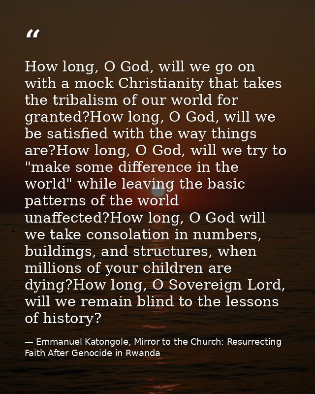 How long, O God, will we go on with a mock Christianity that takes the tribalism of our world for granted?How long, O Go — Emmanuel Katongole, Mirror to the Church: Resurrecting Faith After Genocide in Rwanda