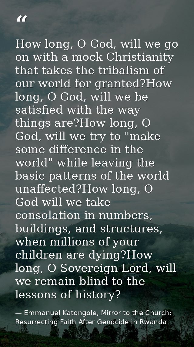 How long, O God, will we go on with a mock Christianity that takes the tribalism of our world for granted?How long, O Go — Emmanuel Katongole, Mirror to the Church: Resurrecting Faith After Genocide in Rwanda
