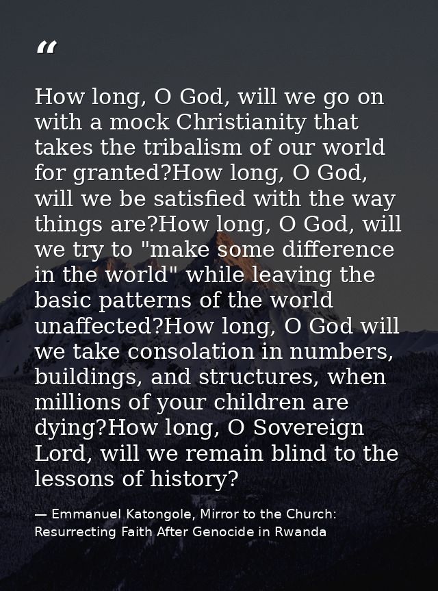 How long, O God, will we go on with a mock Christianity that takes the tribalism of our world for granted?How long, O Go — Emmanuel Katongole, Mirror to the Church: Resurrecting Faith After Genocide in Rwanda
