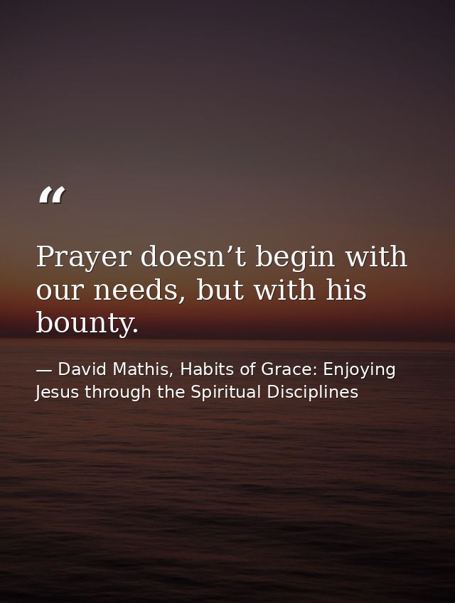 Prayer doesn’t begin with our needs, but with his bounty. — David Mathis, Habits of Grace: Enjoying Jesus through the Spiritual Disciplines