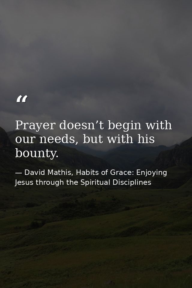 Prayer doesn’t begin with our needs, but with his bounty. — David Mathis, Habits of Grace: Enjoying Jesus through the Spiritual Disciplines