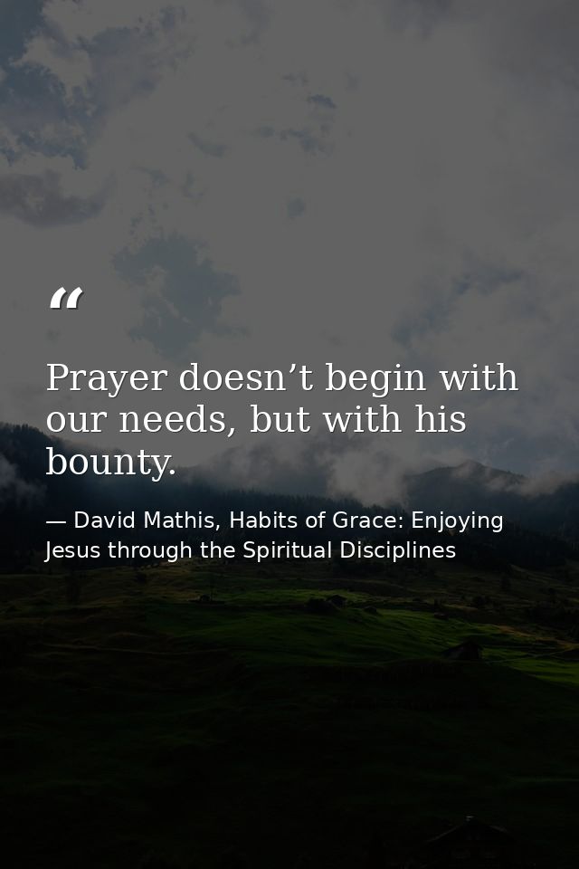 Prayer doesn’t begin with our needs, but with his bounty. — David Mathis, Habits of Grace: Enjoying Jesus through the Spiritual Disciplines