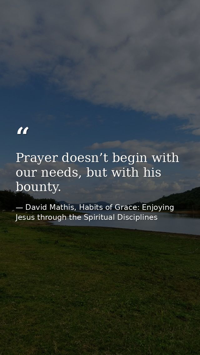 Prayer doesn’t begin with our needs, but with his bounty. — David Mathis, Habits of Grace: Enjoying Jesus through the Spiritual Disciplines