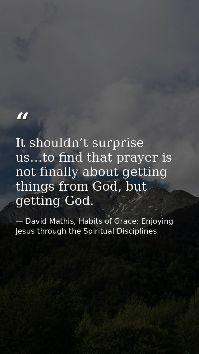 It shouldn’t surprise us…to find that prayer is not finally about getting things from God, but getting God. — David Mathis, Habits of Grace: Enjoying Jesus through the Spiritual Disciplines