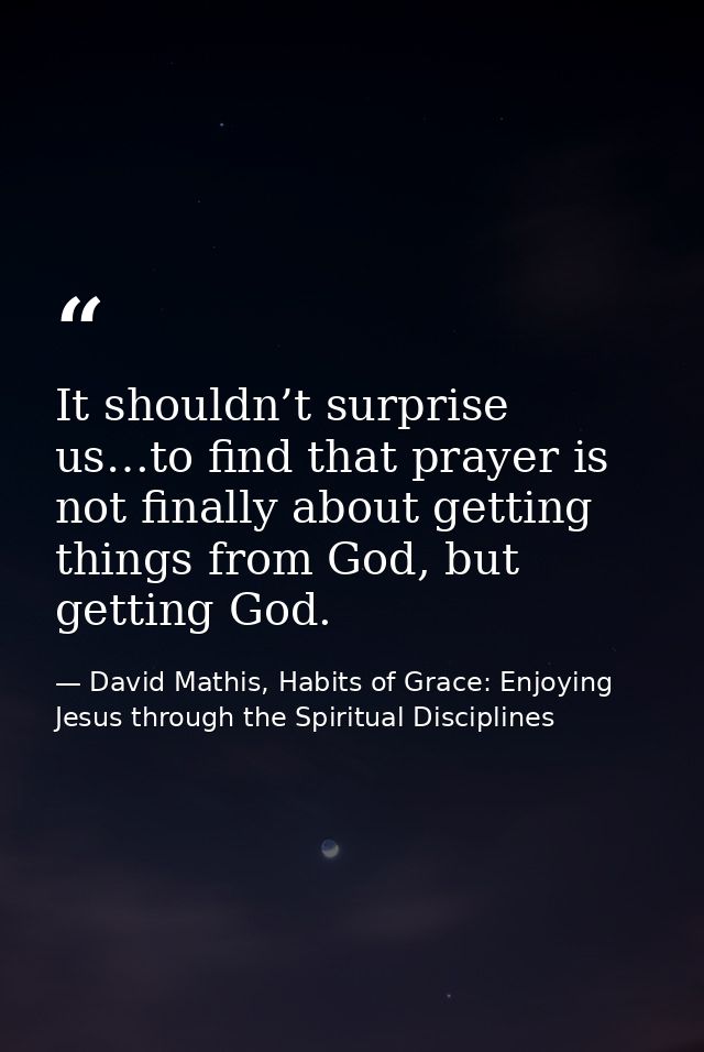 It shouldn’t surprise us…to find that prayer is not finally about getting things from God, but getting God. — David Mathis, Habits of Grace: Enjoying Jesus through the Spiritual Disciplines