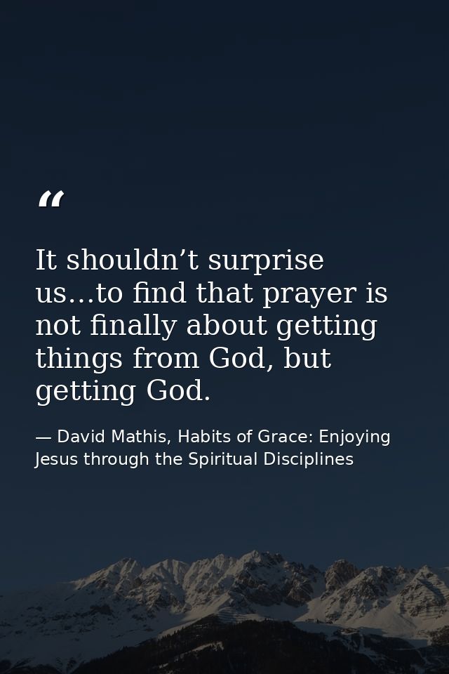 It shouldn’t surprise us…to find that prayer is not finally about getting things from God, but getting God. — David Mathis, Habits of Grace: Enjoying Jesus through the Spiritual Disciplines