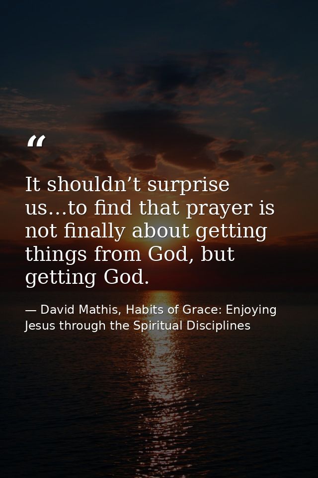 It shouldn’t surprise us…to find that prayer is not finally about getting things from God, but getting God. — David Mathis, Habits of Grace: Enjoying Jesus through the Spiritual Disciplines