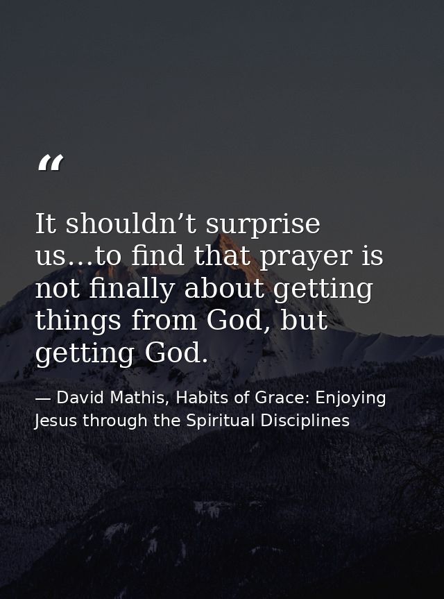 It shouldn’t surprise us…to find that prayer is not finally about getting things from God, but getting God. — David Mathis, Habits of Grace: Enjoying Jesus through the Spiritual Disciplines