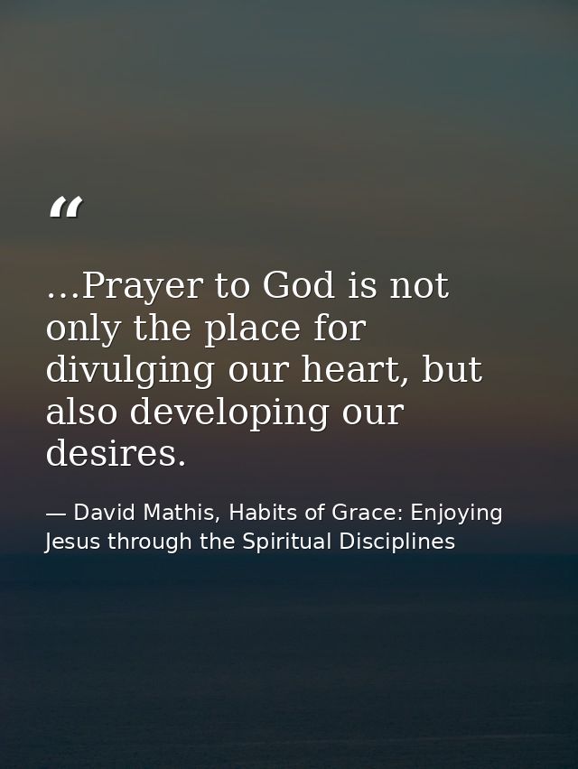 …Prayer to God is not only the place for divulging our heart, but also developing our desires. — David Mathis, Habits of Grace: Enjoying Jesus through the Spiritual Disciplines