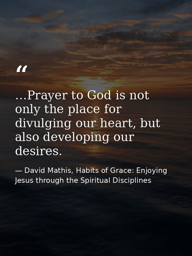 …Prayer to God is not only the place for divulging our heart, but also developing our desires. — David Mathis, Habits of Grace: Enjoying Jesus through the Spiritual Disciplines