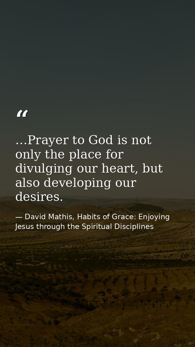 …Prayer to God is not only the place for divulging our heart, but also developing our desires. — David Mathis, Habits of Grace: Enjoying Jesus through the Spiritual Disciplines
