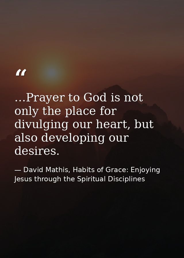 …Prayer to God is not only the place for divulging our heart, but also developing our desires. — David Mathis, Habits of Grace: Enjoying Jesus through the Spiritual Disciplines