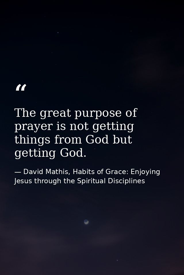 The great purpose of prayer is not getting things from God but getting God. — David Mathis, Habits of Grace: Enjoying Jesus through the Spiritual Disciplines