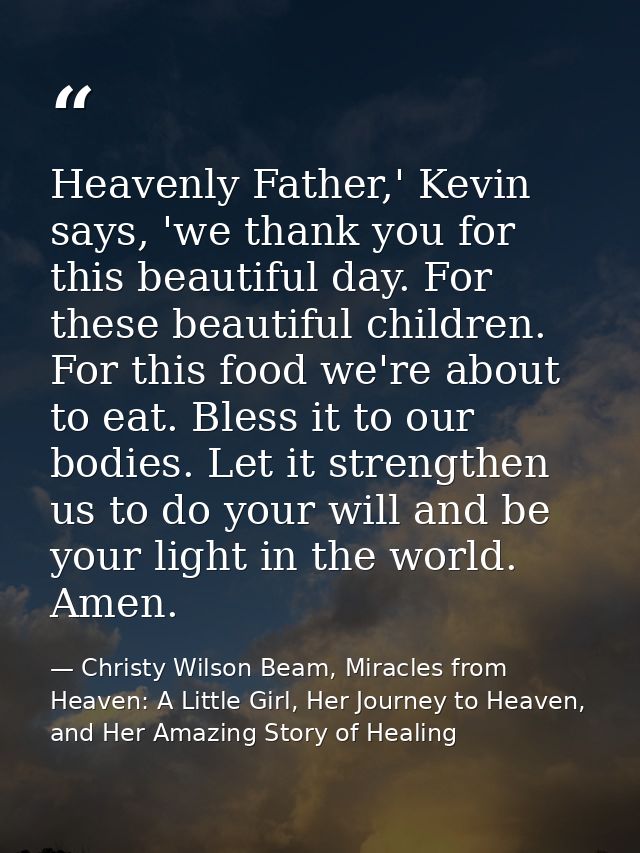 Heavenly Father,' Kevin says, 'we thank you for this beautiful day. For these beautiful children. For this food we're ab — Christy Wilson Beam, Miracles from Heaven: A Little Girl, Her Journey to Heaven, and Her Amazing Story of Healing
